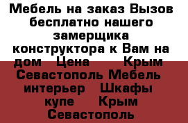 Мебель на заказ.Вызов бесплатно нашего замерщика-конструктора к Вам на дом › Цена ­ 1 - Крым, Севастополь Мебель, интерьер » Шкафы, купе   . Крым,Севастополь